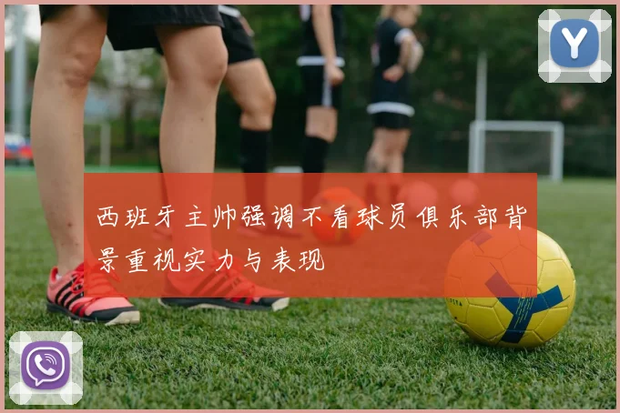 西班牙主帅强调不看球员俱乐部背景重视实力与表现