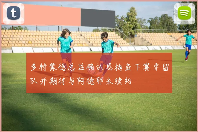 多特蒙德总监确认恩梅查下赛季留队并期待与阿德耶米续约