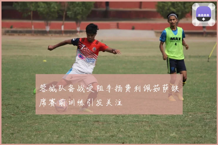 蓉城队备战受阻李扬费利佩茹萨缺席赛前训练引发关注