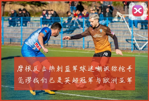 摩根反击热刺蓝军球迷嘲讽称枪手荒谬我们已是英超冠军与欧洲亚军