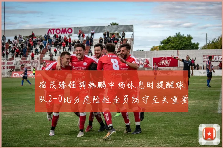 宿茂臻强调韩鹏中场休息时提醒球队2-0比分危险性全员防守至关重要