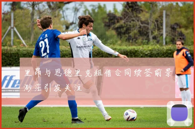 里昂与恩德里克租借合同续签前景渺茫引发关注
