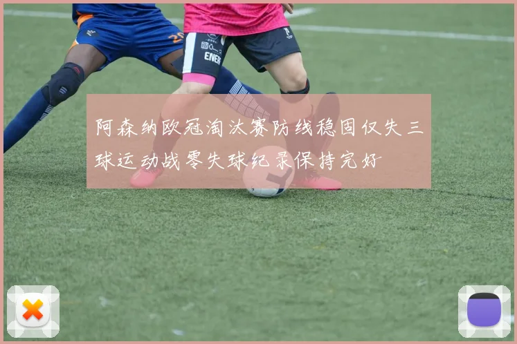 阿森纳欧冠淘汰赛防线稳固仅失三球运动战零失球纪录保持完好