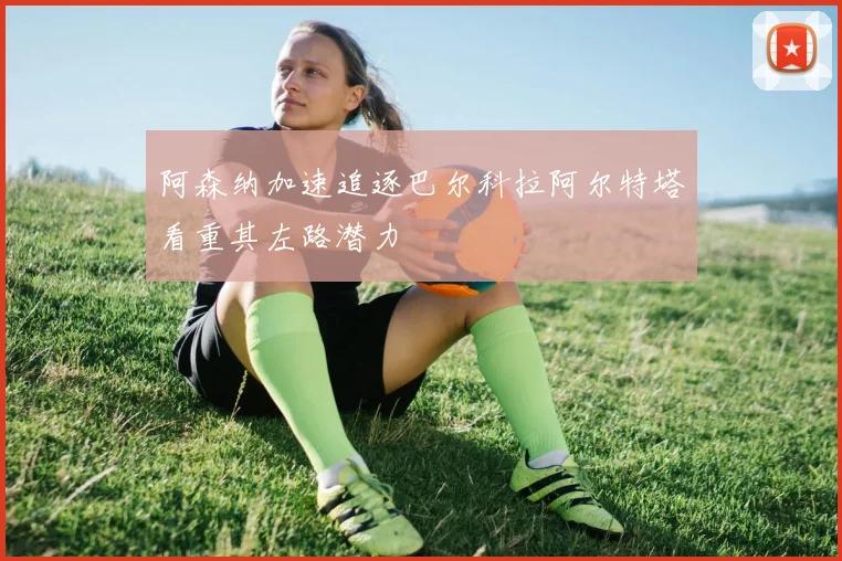 阿森纳加速追逐巴尔科拉阿尔特塔看重其左路潜力