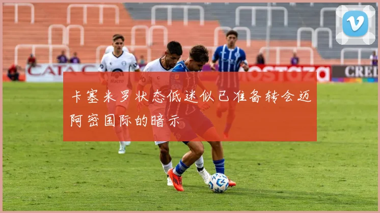 卡塞米罗状态低迷似已准备转会迈阿密国际的暗示