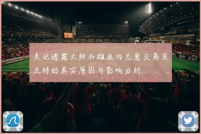 美记透露太阳和雄鹿均无意交易莫兰特的真实原因与影响分析