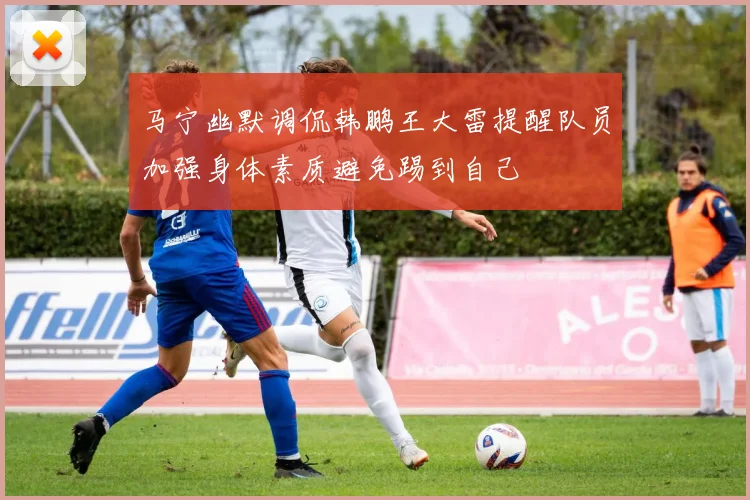马宁幽默调侃韩鹏王大雷提醒队员加强身体素质避免踢到自己