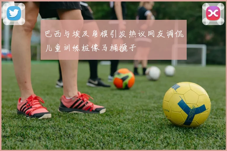 巴西与埃及角旗引发热议网友调侃儿童训练桩像马桶搋子