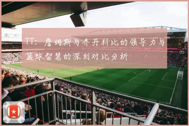 TT：詹姆斯与乔丹科比的领导力与篮球智慧的深刻对比分析